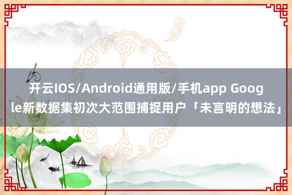 开云IOS/Android通用版/手机app Google新数据集初次大范围捕捉用户「未言明的想法」