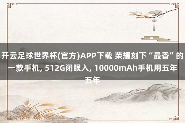 开云足球世界杯(官方)APP下载 荣耀刻下“最香”的一款手机, 512G闭眼入, 10000mAh手机用五年