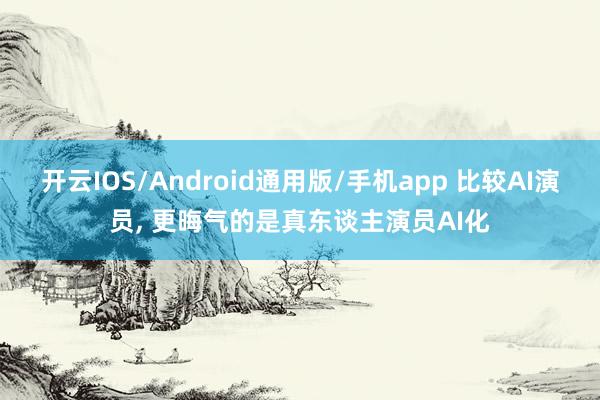 开云IOS/Android通用版/手机app 比较AI演员, 更晦气的是真东谈主演员AI化