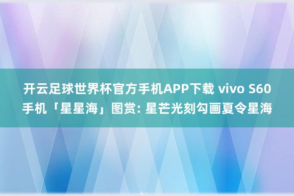 开云足球世界杯官方手机APP下载 vivo S60手机「星星海」图赏: 星芒光刻勾画夏令星海