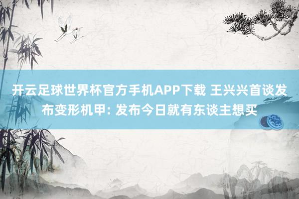 开云足球世界杯官方手机APP下载 王兴兴首谈发布变形机甲: 发布今日就有东谈主想买