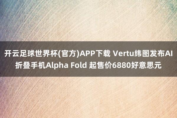 开云足球世界杯(官方)APP下载 Vertu纬图发布AI折叠手机Alpha Fold 起售价6880好意思元