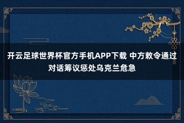 开云足球世界杯官方手机APP下载 中方敕令通过对话筹议惩处乌克兰危急