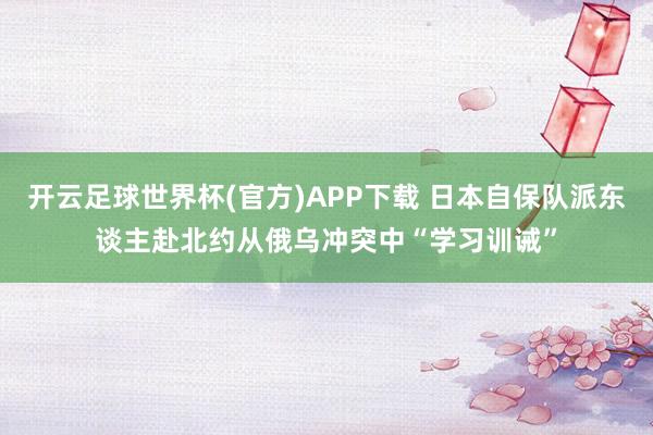开云足球世界杯(官方)APP下载 日本自保队派东谈主赴北约从俄乌冲突中“学习训诫”