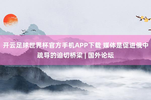 开云足球世界杯官方手机APP下载 媒体是促进俄中疏导的迫切桥梁 | 国外论坛