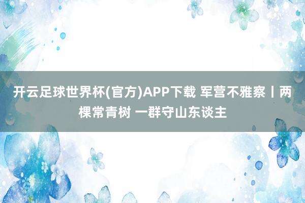 开云足球世界杯(官方)APP下载 军营不雅察丨两棵常青树 一群守山东谈主