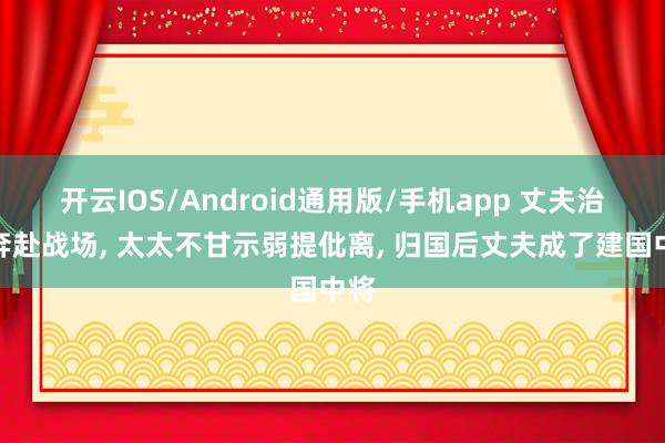 开云IOS/Android通用版/手机app 丈夫治服奔赴战场, 太太不甘示弱提仳离, 归国后丈夫成了建国中将