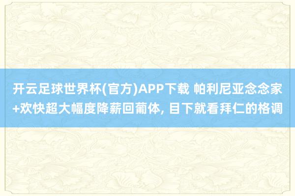 开云足球世界杯(官方)APP下载 帕利尼亚念念家+欢快超大幅度降薪回葡体, 目下就看拜仁的格调