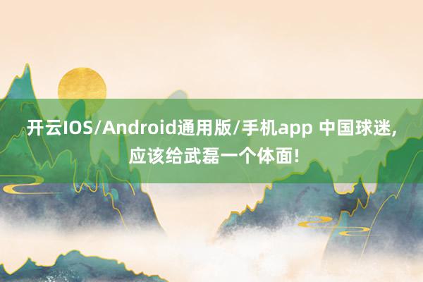 开云IOS/Android通用版/手机app 中国球迷, 应该给武磊一个体面!