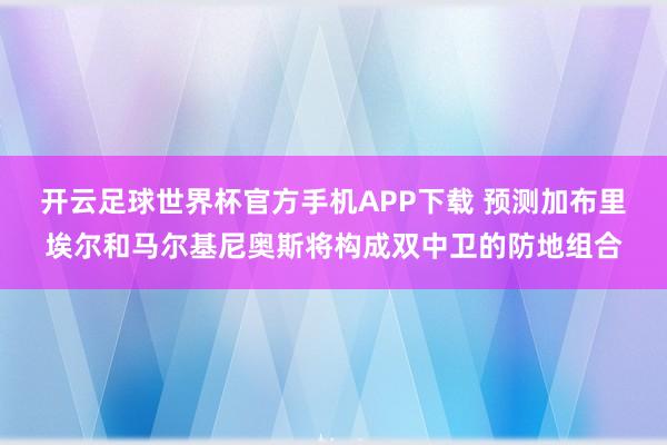 开云足球世界杯官方手机APP下载 预测加布里埃尔和马尔基尼奥斯将构成双中卫的防地组合