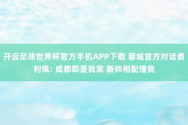 开云足球世界杯官方手机APP下载 蓉城官方对话费利佩: 成都即是我家 新帅相配懂我