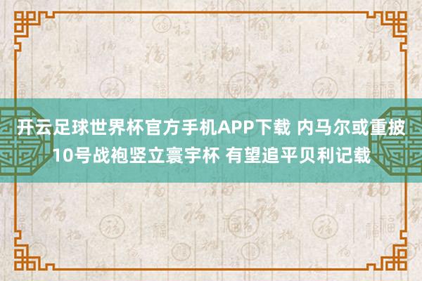 开云足球世界杯官方手机APP下载 内马尔或重披10号战袍竖立寰宇杯 有望追平贝利记载