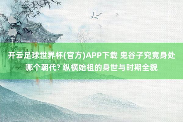 开云足球世界杯(官方)APP下载 鬼谷子究竟身处哪个朝代? 纵横始祖的身世与时期全貌