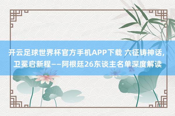 开云足球世界杯官方手机APP下载 六征铸神话, 卫冕启新程——阿根廷26东谈主名单深度解读