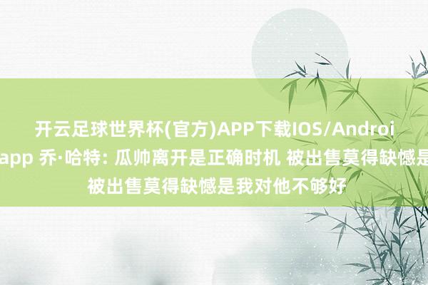 开云足球世界杯(官方)APP下载IOS/Android通用版/手机app 乔·哈特: 瓜帅离开是正确时机 被出售莫得缺憾是我对他不够好