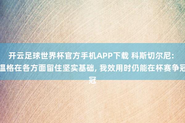 开云足球世界杯官方手机APP下载 科斯切尔尼: 温格在各方面留住坚实基础, 我效用时仍能在杯赛争冠