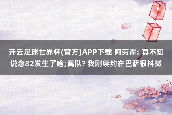 开云足球世界杯(官方)APP下载 阿劳霍: 真不知说念82发生了啥;离队? 我刚续约在巴萨很抖擞