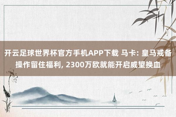 开云足球世界杯官方手机APP下载 马卡: 皇马戒备操作留住福利, 2300万欧就能开启威望换血