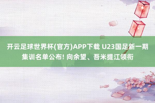 开云足球世界杯(官方)APP下载 U23国足新一期集训名单公布! 向余望、吾米提江领衔