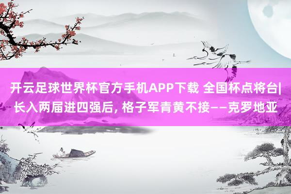 开云足球世界杯官方手机APP下载 全国杯点将台|长入两届进四强后, 格子军青黄不接——克罗地亚