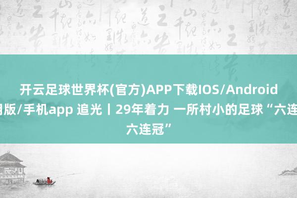 开云足球世界杯(官方)APP下载IOS/Android通用版/手机app 追光丨29年着力 一所村小的足球“六连冠”