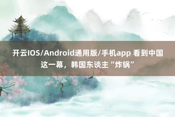 开云IOS/Android通用版/手机app 看到中国这一幕，韩国东谈主“炸锅”