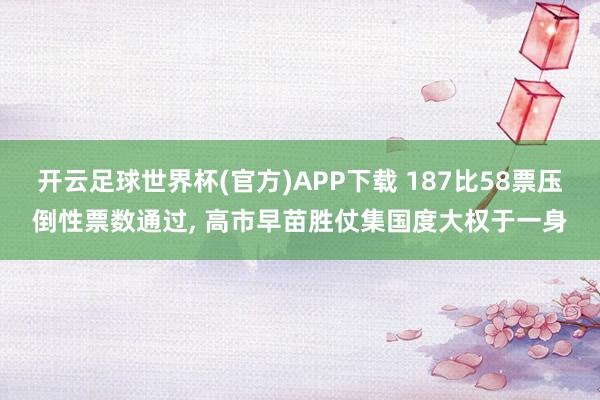 开云足球世界杯(官方)APP下载 187比58票压倒性票数通过, 高市早苗胜仗集国度大权于一身