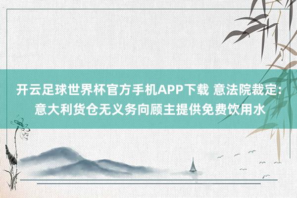 开云足球世界杯官方手机APP下载 意法院裁定: 意大利货仓无义务向顾主提供免费饮用水