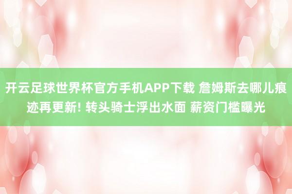 开云足球世界杯官方手机APP下载 詹姆斯去哪儿痕迹再更新! 转头骑士浮出水面 薪资门槛曝光
