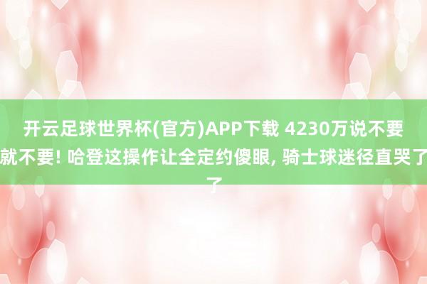 开云足球世界杯(官方)APP下载 4230万说不要就不要! 哈登这操作让全定约傻眼, 骑士球迷径直哭了