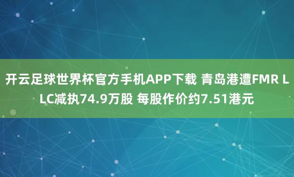 开云足球世界杯官方手机APP下载 青岛港遭FMR LLC减执74.9万股 每股作价约7.51港元