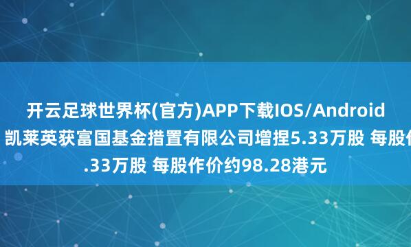 开云足球世界杯(官方)APP下载IOS/Android通用版/手机app 凯莱英获富国基金措置有限公司增捏5.33万股 每股作价约98.28港元