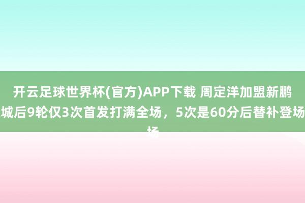 开云足球世界杯(官方)APP下载 周定洋加盟新鹏城后9轮仅3次首发打满全场，5次是60分后替补登场