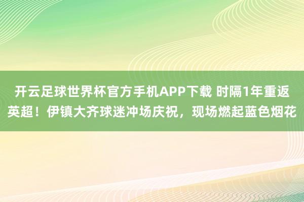 开云足球世界杯官方手机APP下载 时隔1年重返英超！伊镇大齐球迷冲场庆祝，现场燃起蓝色烟花