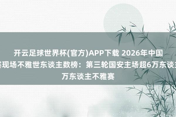 开云足球世界杯(官方)APP下载 2026年中国足球比赛现场不雅世东谈主数榜：第三轮国安主场超6万东谈主不雅赛
