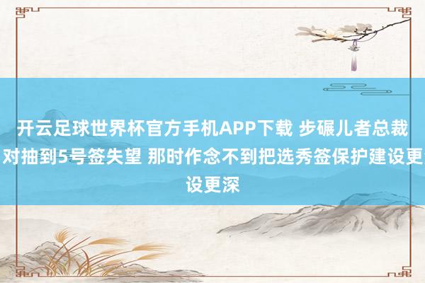 开云足球世界杯官方手机APP下载 步碾儿者总裁：对抽到5号签失望 那时作念不到把选秀签保护建设更深