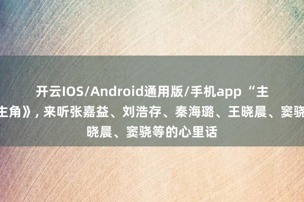 开云IOS/Android通用版/手机app “主角”们说《主角》, 来听张嘉益、刘浩存、秦海璐、王晓晨、窦骁等的心里话