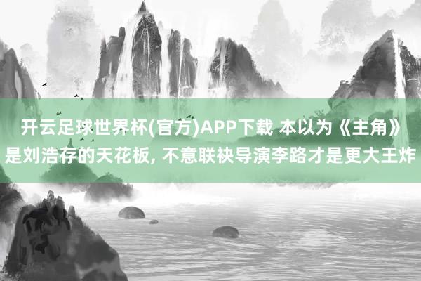 开云足球世界杯(官方)APP下载 本以为《主角》是刘浩存的天花板, 不意联袂导演李路才是更大王炸
