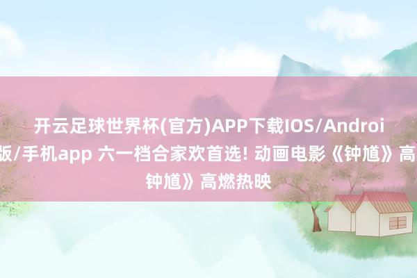 开云足球世界杯(官方)APP下载IOS/Android通用版/手机app 六一档合家欢首选! 动画电影《钟馗》高燃热映