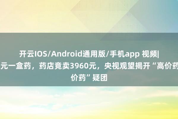 开云IOS/Android通用版/手机app 视频|集采百元一盒药，药店竟卖3960元，央视观望揭开“高价药”疑团