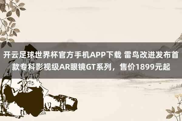 开云足球世界杯官方手机APP下载 雷鸟改进发布首款专科影视级AR眼镜GT系列，售价1899元起