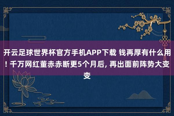 开云足球世界杯官方手机APP下载 钱再厚有什么用! 千万网红董赤赤断更5个月后， 再出面前阵势大变