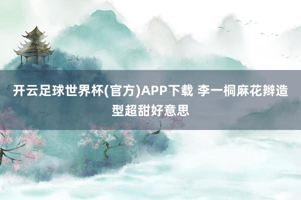 开云足球世界杯(官方)APP下载 李一桐麻花辫造型超甜好意思