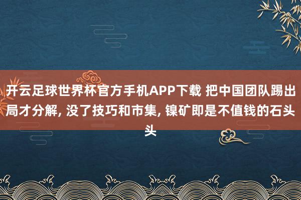 开云足球世界杯官方手机APP下载 把中国团队踢出局才分解， 没了技巧和市集， 镍矿即是不值钱的石头