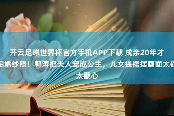 开云足球世界杯官方手机APP下载 成亲20年才补拍婚纱照！郭涛把夫人宠成公主，儿女提裙摆画面太戳心