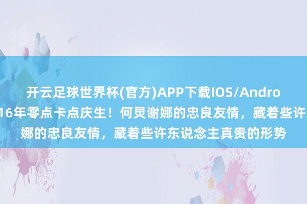 开云足球世界杯(官方)APP下载IOS/Android通用版/手机app 16年零点卡点庆生！何炅谢娜的忠良友情，藏着些许东说念主真贵的形势