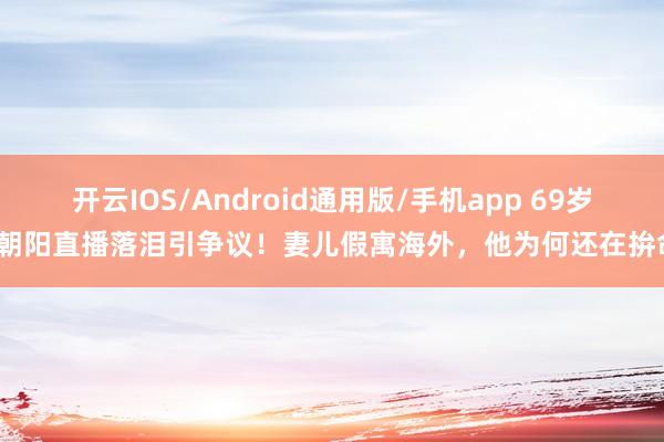 开云IOS/Android通用版/手机app 69岁张朝阳直播落泪引争议！妻儿假寓海外，他为何还在拚命？