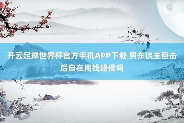 开云足球世界杯官方手机APP下载 男东谈主回击后自在用钱赔偿吗