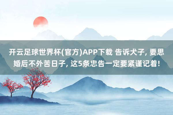 开云足球世界杯(官方)APP下载 告诉犬子， 要思婚后不外苦日子， 这5条忠告一定要紧谨记着!