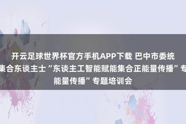 开云足球世界杯官方手机APP下载 巴中市委统战部举办集合东谈主士“东谈主工智能赋能集合正能量传播”专题培训会